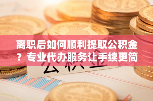 掇刀离职后如何顺利提取公积金？专业代办服务让手续更简单