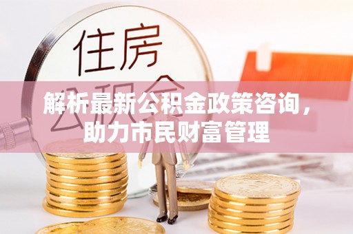 掇刀解析最新公积金政策咨询，助力市民财富管理