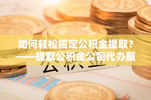 掇刀如何轻松搞定公积金提取？——提取公积金公司代办服务全解析