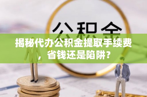 掇刀揭秘代办公积金提取手续费，省钱还是陷阱？