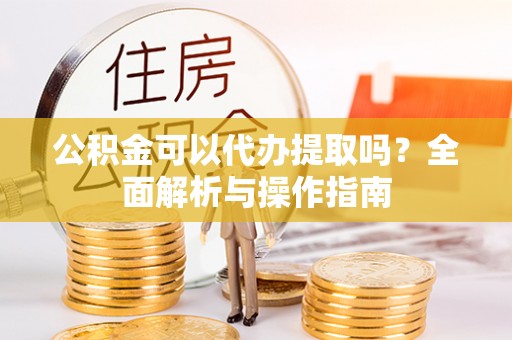 掇刀公积金可以代办提取吗？全面解析与操作指南