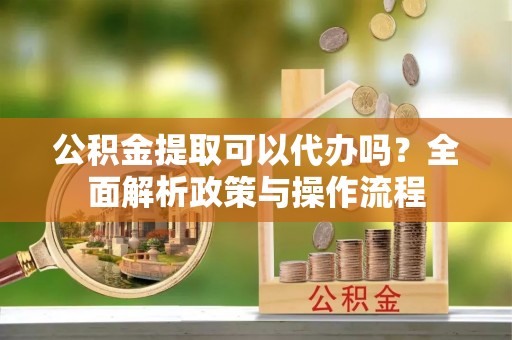掇刀公积金提取可以代办吗？全面解析政策与操作流程
